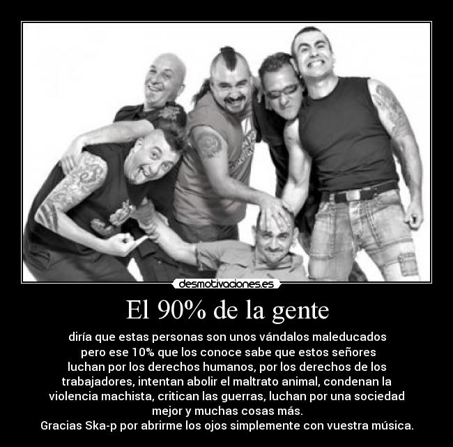 El 90% de la gente - diría que estas personas son unos vándalos maleducados
pero ese 10% que los conoce sabe que estos señores
luchan por los derechos humanos, por los derechos de los
trabajadores, intentan abolir el maltrato animal, condenan la
violencia machista, critican las guerras, luchan por una sociedad
mejor y muchas cosas más.
Gracias Ska-p por abrirme los ojos simplemente con vuestra música.