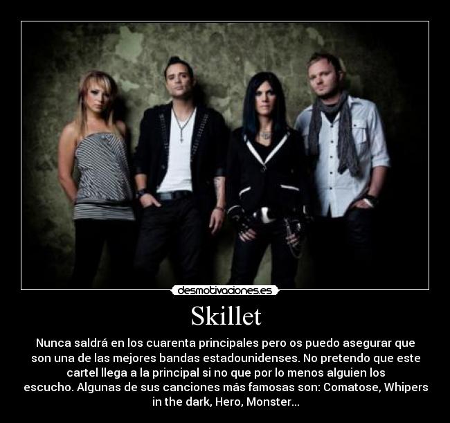 Skillet - Nunca saldrá en los cuarenta principales pero os puedo asegurar que
son una de las mejores bandas estadounidenses. No pretendo que este
cartel llega a la principal si no que por lo menos alguien los
escucho. Algunas de sus canciones más famosas son: Comatose, Whipers
in the dark, Hero, Monster...