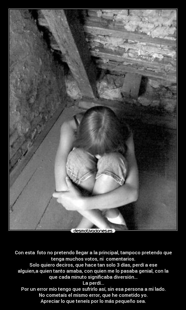 - Con esta foto no pretendo llegar a la principal, tampoco pretendo que
tenga muchos votos, ni comentarios.
Solo quiero deciros, que hace tan solo 3 días, perdí a ese
alguien,a quien tanto amaba, con quien me lo pasaba genial, con la
que cada minuto significaba diversión...
La perdí...
Por un error mío tengo que sufrirlo así, sin esa persona a mi lado.
No cometaís el mismo error, que he cometido yo.
Apreciar lo que teneís por lo más pequeño sea.