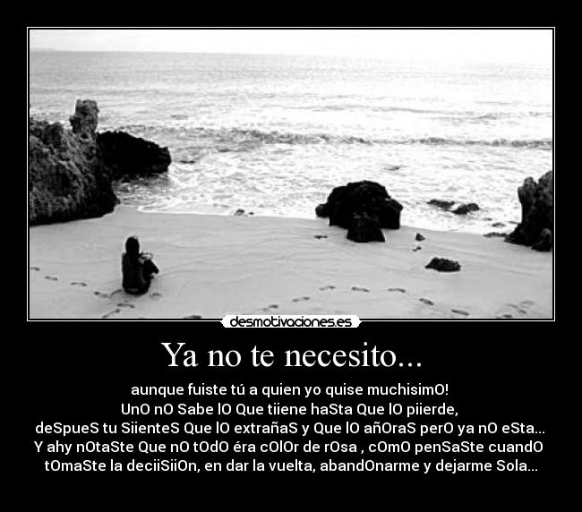 Ya no te necesito... - aunque fuiste tú a quien yo quise muchisimO!
UnO nO Sabe lO Que tiiene haSta Que lO piierde,
deSpueS tu SiienteS Que lO extrañaS y Que lO añOraS perO ya nO eSta...
Y ahy nOtaSte Que nO tOdO éra cOlOr de rOsa , cOmO penSaSte cuandO
tOmaSte la deciiSiiOn, en dar la vuelta, abandOnarme y dejarme Sola...