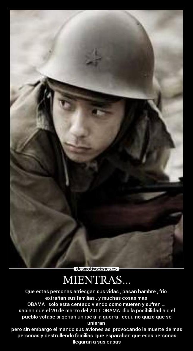 MIENTRAS... - Que estas personas arriesgan sus vidas , pasan hambre , frio
extrañan sus familias , y muchas cosas mas
OBAMA solo esta centado viendo como mueren y sufren ....
sabian que el 20 de marzo del 2011 OBAMA dio la posibilidad a q el
pueblo votase si qerian unirse a la guerra , eeuu no quizo que se
unieran
pero sin embargo el mando sus aviones asi provocando la muerte de mas
personas y destrullendo familias que esparaban que esas personas
llegaran a sus casas