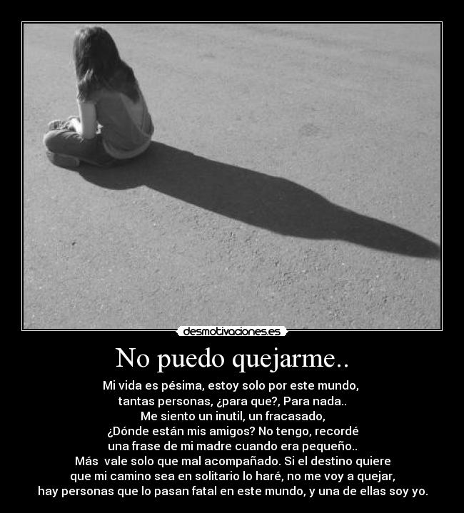 No puedo quejarme.. - Mi vida es pésima, estoy solo por este mundo,
tantas personas, ¿para que?, Para nada..
Me siento un inutil, un fracasado,
¿Dónde están mis amigos? No tengo, recordé
una frase de mi madre cuando era pequeño..
Más vale solo que mal acompañado. Si el destino quiere
que mi camino sea en solitario lo haré, no me voy a quejar,
hay personas que lo pasan fatal en este mundo, y una de ellas soy yo.