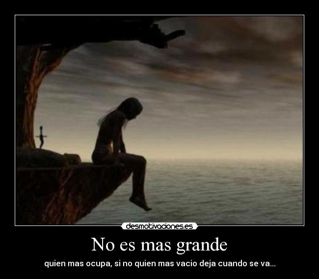 No es mas grande - quien mas ocupa, si no quien mas vacio deja cuando se va...