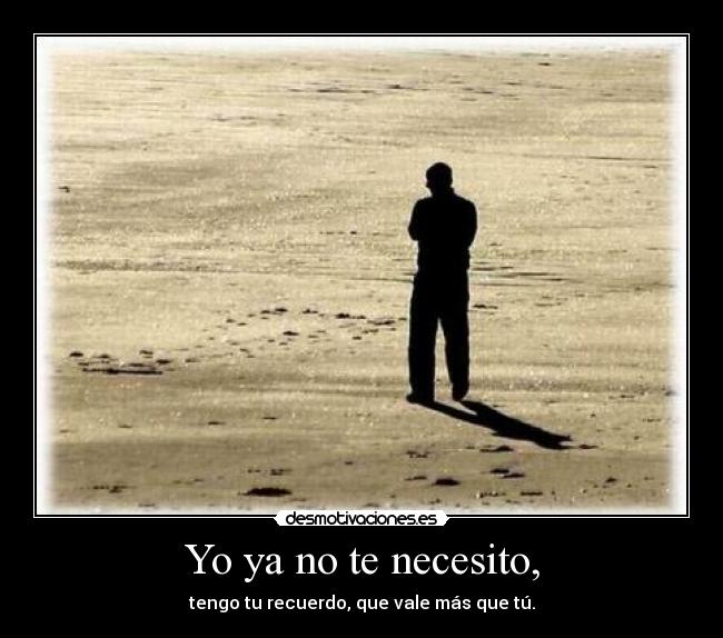 Yo ya no te necesito, - tengo tu recuerdo, que vale más que tú.