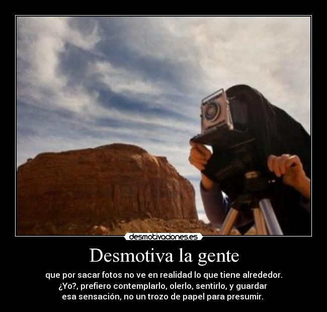 Desmotiva la gente - que por sacar fotos no ve en realidad lo que tiene alrededor.
¿Yo?, prefiero contemplarlo, olerlo, sentirlo, y guardar
esa sensación, no un trozo de papel para presumir.