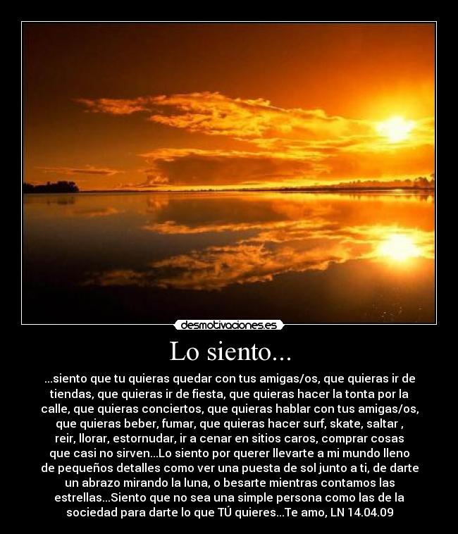 Lo siento... - ...siento que tu quieras quedar con tus amigas/os, que quieras ir de
tiendas, que quieras ir de fiesta, que quieras hacer la tonta por la
calle, que quieras conciertos, que quieras hablar con tus amigas/os,
que quieras beber, fumar, que quieras hacer surf, skate, saltar ,
reir, llorar, estornudar, ir a cenar en sitios caros, comprar cosas
que casi no sirven...Lo siento por querer llevarte a mi mundo lleno
de pequeños detalles como ver una puesta de sol junto a ti, de darte
un abrazo mirando la luna, o besarte mientras contamos las
estrellas...Siento que no sea una simple persona como las de la
sociedad para darte lo que TÚ quieres...Te amo, LN 14.04.09