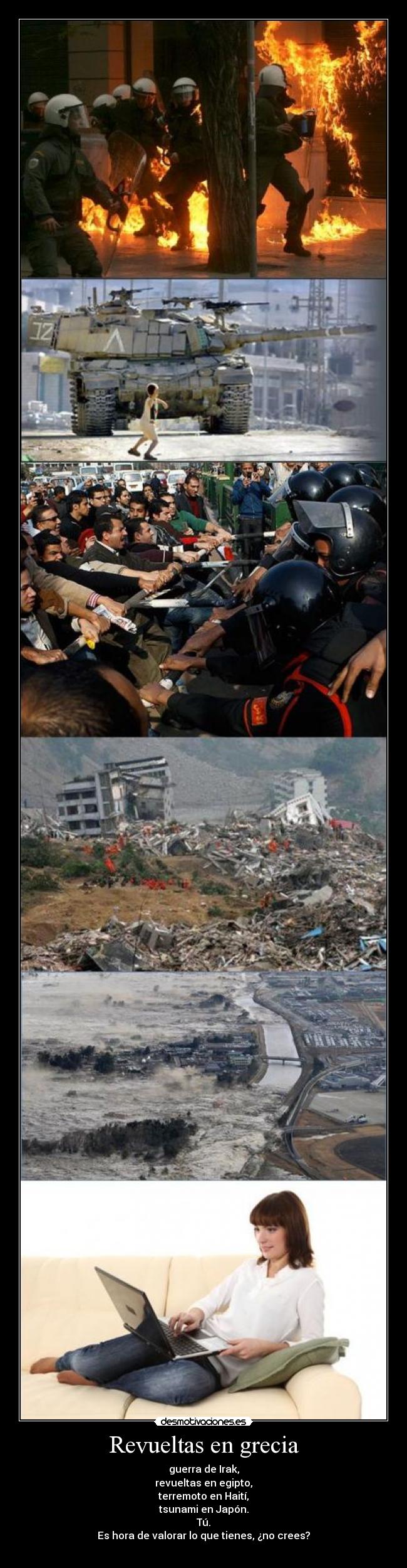 Revueltas en grecia - guerra de Irak,
revueltas en egipto,
terremoto en Haití,
tsunami en Japón.
Tú.
Es hora de valorar lo que tienes, ¿no crees?