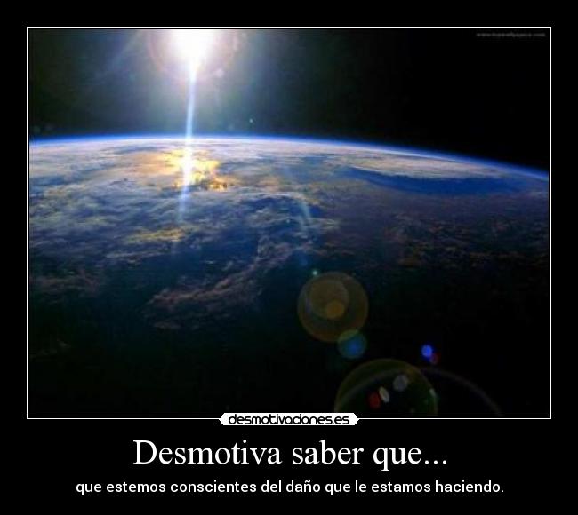 Desmotiva saber que... - que estemos conscientes del daño que le estamos haciendo.