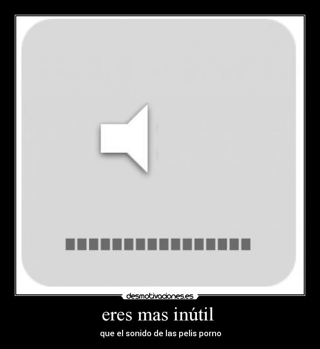 eres mas inútil  - que el sonido de las pelis porno