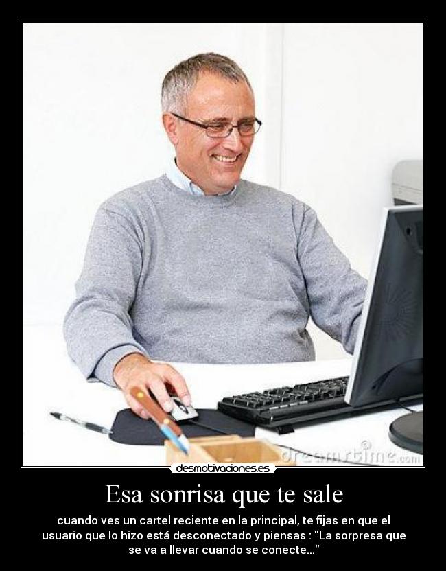 Esa sonrisa que te sale - cuando ves un cartel reciente en la principal, te fijas en que el
usuario que lo hizo está desconectado y piensas : La sorpresa que
se va a llevar cuando se conecte...