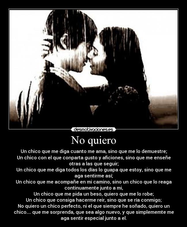 No quiero - Un chico que me diga cuanto me ama, sino que me lo demuestre;
Un chico con el que conparta gusto y aficiones, sino que me enseñe
otras a las que seguir;
Un chico que me diga todos los días lo guapa que estoy, sino que me
aga sentirme así;
Un chico que me acompañe en mi camino, sino un chico que lo reaga
continuamente junto a mi,
Un chico que me pida un beso, quiero que me lo robe;
Un chico que consiga hacerme reir, sino que se ría conmigo;
No quiero un chico perfecto, ni el que siempre he soñado, quiero un
chico.... que me sorprenda, que sea algo nuevo, y que simplememte me
aga sentir especial junto a el.