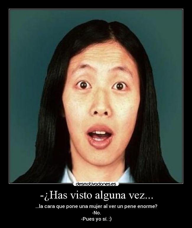 -¿Has visto alguna vez... - ...la cara que pone una mujer al ver un pene enorme?
-No.
-Pues yo sí. :)