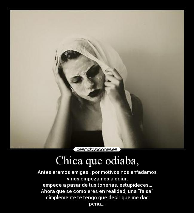 Chica que odiaba, - Antes eramos amigas.. por motivos nos enfadamos
y nos empezamos a odiar,
empece a pasar de tus tonerias, estupideces...
Ahora que se como eres en realidad, una falsa
simplemente te tengo que decir que me das
pena....