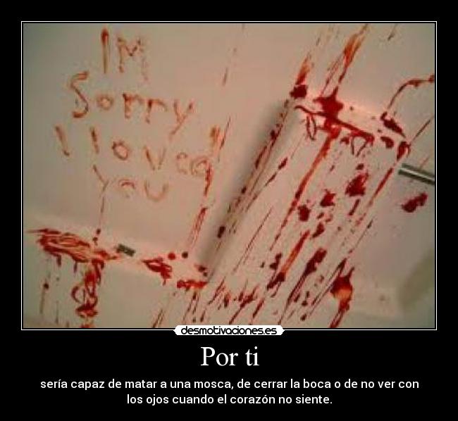 Por ti - sería capaz de matar a una mosca, de cerrar la boca o de no ver con
los ojos cuando el corazón no siente.