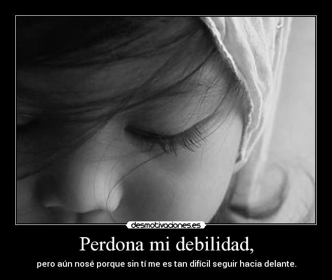 Perdona mi debilidad, - pero aún nosé porque sin tí me es tan difícil seguir hacia delante.