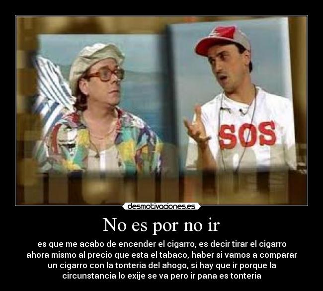 No es por no ir - es que me acabo de encender el cigarro, es decir tirar el cigarro
ahora mismo al precio que esta el tabaco, haber si vamos a comparar
un cigarro con la tonteria del ahogo, si hay que ir porque la
circunstancia lo exije se va pero ir pana es tonteria