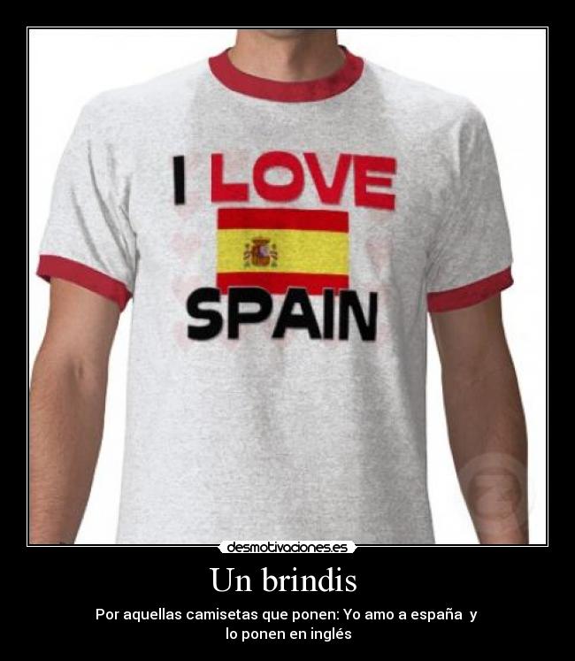 Un brindis - Por aquellas camisetas que ponen: Yo amo a españa y
lo ponen en inglés