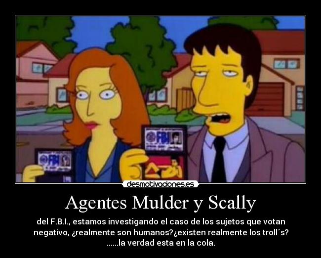 Agentes Mulder y Scally - del F.B.I., estamos investigando el caso de los sujetos que votan
negativo, ¿realmente son humanos?¿existen realmente los troll´s?
......la verdad esta en la cola.