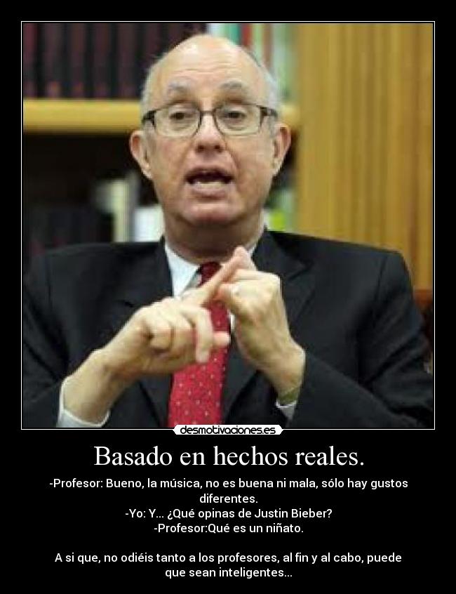 Basado en hechos reales. - -Profesor: Bueno, la música, no es buena ni mala, sólo hay gustos
diferentes.
-Yo: Y... ¿Qué opinas de Justin Bieber?
-Profesor:Qué es un niñato.

A si que, no odiéis tanto a los profesores, al fin y al cabo, puede
que sean inteligentes...