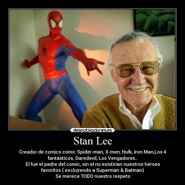 Stan Lee - Creador de comics como: Spider-man, X-men, Hulk, Iron Man,Los 4
fantásticos, Daredevil, Los Vengadores..
El fue el padre del comic, sin el no existirían nuestros héroes
favoritos ( excluyendo a Superman & Batman)
Se merece TODO nuestro respeto