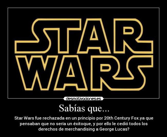 Sabías que... - Star Wars fue rechazada en un principio por 20th Century Fox.ya que
pensaban que no sería un éxitoque, y por ello le cedió todos los
derechos de merchandising a George Lucas?