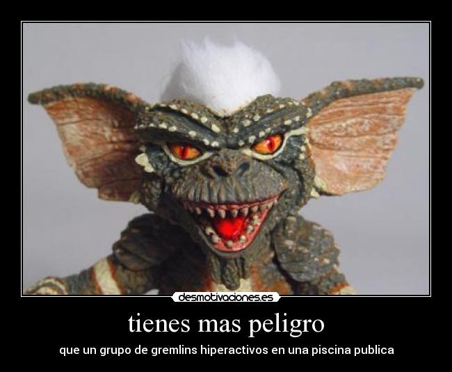 tienes mas peligro - que un grupo de gremlins hiperactivos en una piscina publica