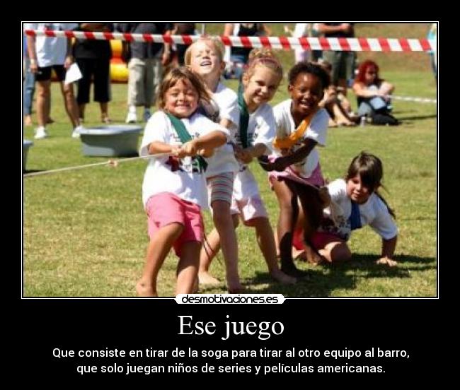 Ese juego - Que consiste en tirar de la soga para tirar al otro equipo al barro,
que solo juegan niños de series y películas americanas.