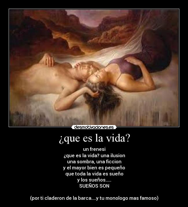 ¿que es la vida? - un frenesi
¿que es la vida? una ilusion
una sombra, una ficcion
y el mayor bien es pequeño
que toda la vida es sueño
y los sueños.....
SUEÑOS SON
(por ti claderon de la barca....y tu monologo mas famoso)