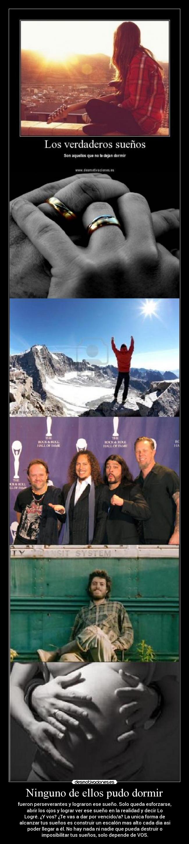 Ninguno de ellos pudo dormir - fueron perseverantes y lograron ese sueño. Solo queda esforzarse,
abrir los ojos y lograr ver ese sueño en la realidad y decir Lo
Logré. ¿Y vos? ¿Te vas a dar por vencido/a? La unica forma de
alcanzar tus sueños es construir un escalón mas alto cada dia asi
poder llegar a él. No hay nada ni nadie que pueda destruir o
imposibilitar tus sueños, solo depende de VOS.