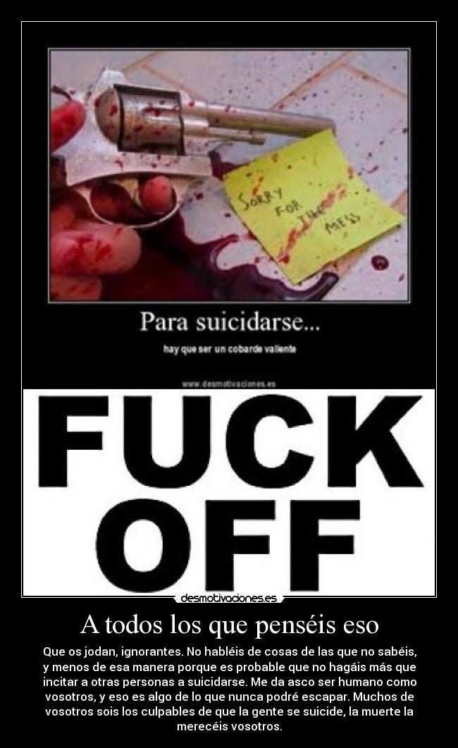A todos los que penséis eso - Que os jodan, ignorantes. No habléis de cosas de las que no sabéis,
y menos de esa manera porque es probable que no hagáis más que
incitar a otras personas a suicidarse. Me da asco ser humano como
vosotros, y eso es algo de lo que nunca podré escapar. Muchos de
vosotros sois los culpables de que la gente se suicide, la muerte la
merecéis vosotros.