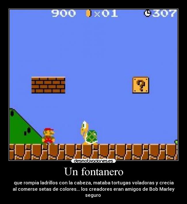 Un fontanero - que rompia ladrillos con la cabeza, mataba tortugas voladoras y crecia
al comerse setas de colores... los creadores eran amigos de Bob Marley
seguro