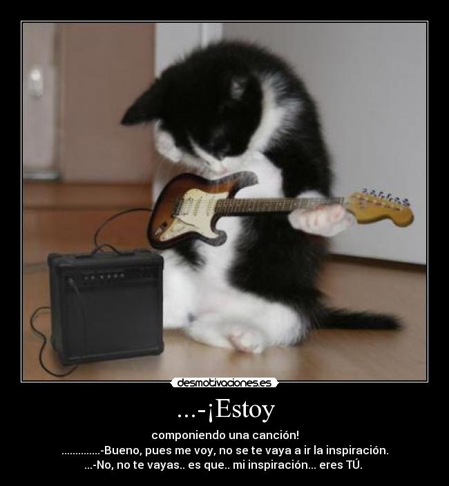 ...-¡Estoy - componiendo una canción!
..............-Bueno, pues me voy, no se te vaya a ir la inspiración.
...-No, no te vayas.. es que.. mi inspiración... eres TÚ.