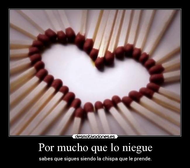 Por mucho que lo niegue - sabes que sigues siendo la chispa que le prende.