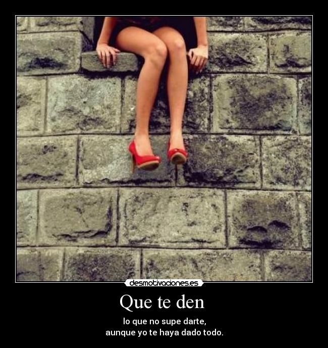 Que te den - lo que no supe darte,
aunque yo te haya dado todo.