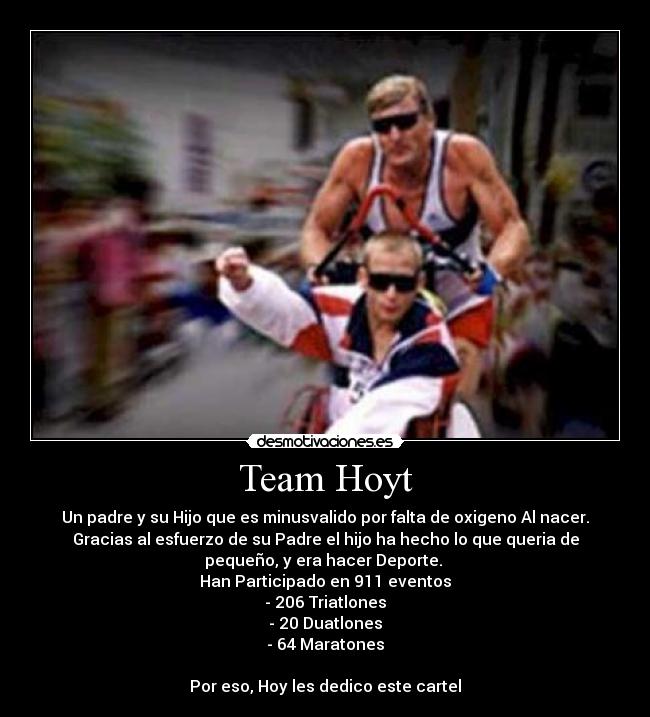 Team Hoyt - Un padre y su Hijo que es minusvalido por falta de oxigeno Al nacer.
Gracias al esfuerzo de su Padre el hijo ha hecho lo que queria de
pequeño, y era hacer Deporte. 
Han Participado en 911 eventos
- 206 Triatlones
- 20 Duatlones
- 64 Maratones

Por eso, Hoy les dedico este cartel