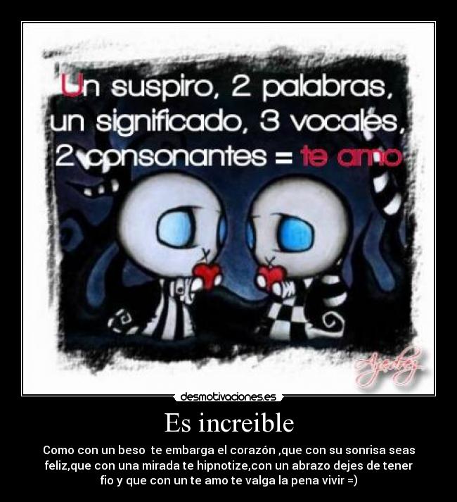 Es increible - Como con un beso  te embarga el corazón ,que con su sonrisa seas
feliz,que con una mirada te hipnotize,con un abrazo dejes de tener
fio y que con un te amo te valga la pena vivir =)