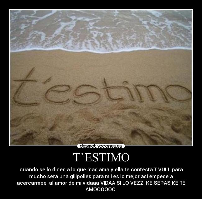 T`ESTIMO - cuando se lo dices a lo que mas ama y ella te contesta T VULL para
mucho sera una gilipolles para mii es lo mejor asi empese a
acercarmee al amor de mi vidaaa VIDAA SI LO VEZZ KE SEPAS KE TE
AMOOOOOO
