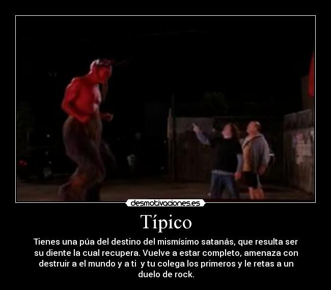 Típico - Tienes una púa del destino del mismísimo satanás, que resulta ser
su diente la cual recupera. Vuelve a estar completo, amenaza con
destruir a el mundo y a ti y tu colega los primeros y le retas a un
duelo de rock.