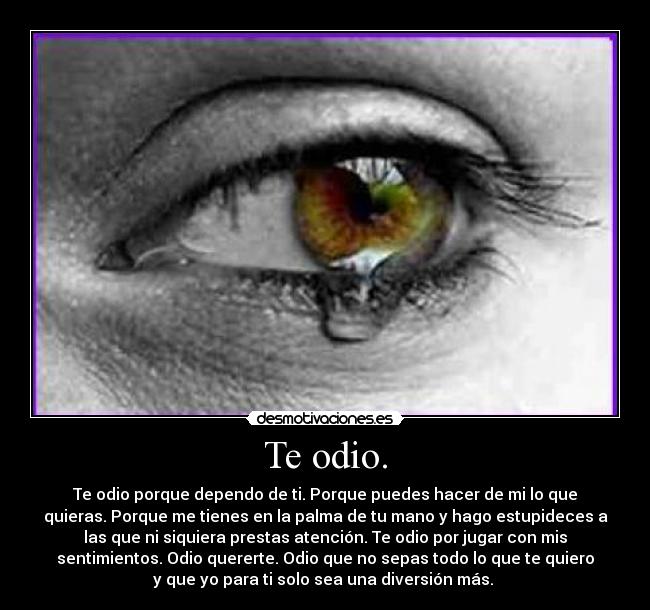 Te odio. - Te odio porque dependo de ti. Porque puedes hacer de mi lo que
quieras. Porque me tienes en la palma de tu mano y hago estupideces a
las que ni siquiera prestas atención. Te odio por jugar con mis
sentimientos. Odio quererte. Odio que no sepas todo lo que te quiero
y que yo para ti solo sea una diversión más. 