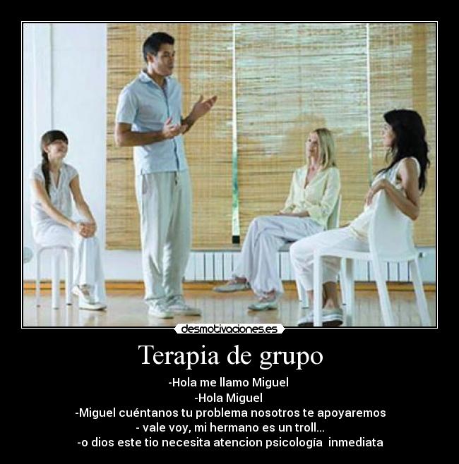 Terapia de grupo - -Hola me llamo Miguel 
-Hola Miguel 
-Miguel cuéntanos tu problema nosotros te apoyaremos
- vale voy, mi hermano es un troll...
-o dios este tio necesita atencion psicología  inmediata
