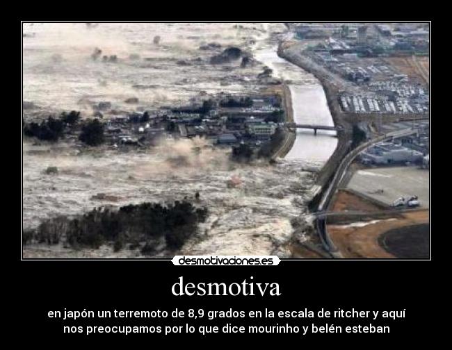 desmotiva - en japón un terremoto de 8,9 grados en la escala de ritcher y aquí
nos preocupamos por lo que dice mourinho y belén esteban