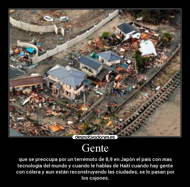 Gente - que se preocupa por un terremoto de 8,9 en Japón el país con mas
tecnología del mundo y cuando le hablas de Haití cuando hay gente
con cólera y aun están reconstruyendo las ciudades, se lo pasan por
los cojones.