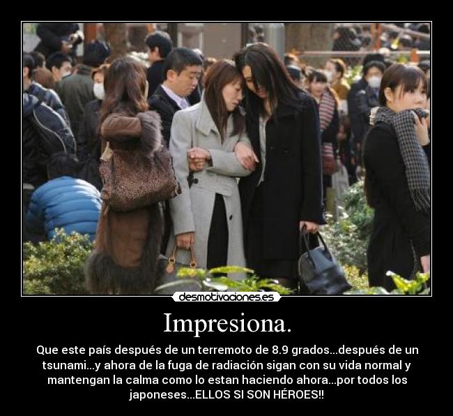 Impresiona. - Que este país después de un terremoto de 8.9 grados...después de un
tsunami...y ahora de la fuga de radiación sigan con su vida normal y
mantengan la calma como lo estan haciendo ahora...por todos los
japoneses...ELLOS SI SON HÉROES!!