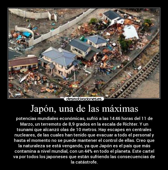 Japón, una de las máximas - potencias mundiales económicas, sufrió a las 14:46 horas del 11 de
Marzo, un terremoto de 8,9 grados en la escala de Richter. Y un
tsunami que alcanzó olas de 10 metros. Hay escapes en centrales
nucleares, de las cuales han tenido que evacuar a todo el personal y
hasta el momento no se puede mantener el control de ellas. Creo que
la naturaleza se está vengando, ya que Japón es el país que más
contamina a nivel mundial, con un 44% en todo el planeta. Este cartel
va por todos los japoneses que están sufriendo las consecuencias de
la catástrofe.