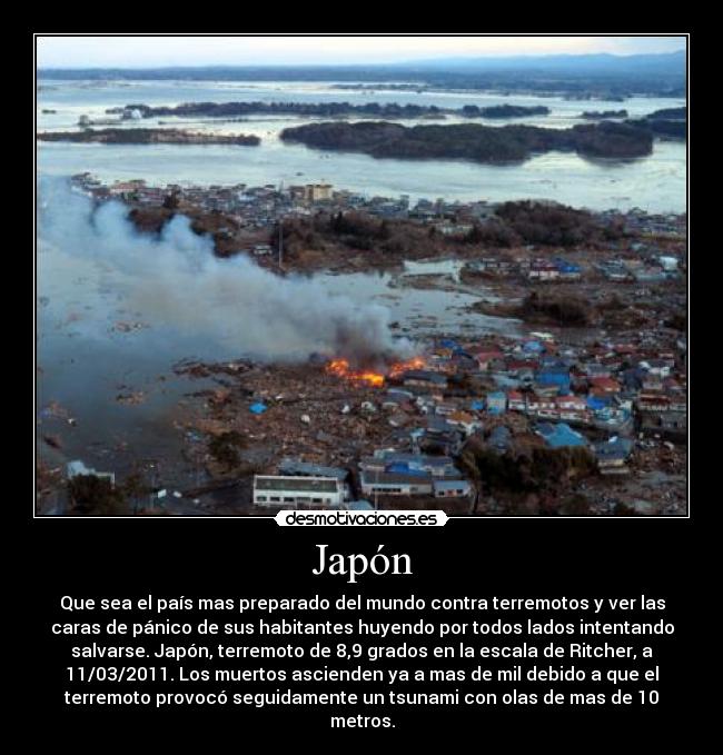 Japón - Que sea el país mas preparado del mundo contra terremotos y ver las
caras de pánico de sus habitantes huyendo por todos lados intentando
salvarse. Japón, terremoto de 8,9 grados en la escala de Ritcher, a
11/03/2011. Los muertos ascienden ya a mas de mil debido a que el
terremoto provocó seguidamente un tsunami con olas de mas de 10
metros.