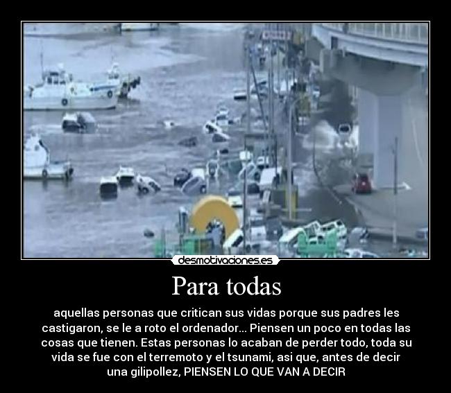 Para todas - aquellas personas que critican sus vidas porque sus padres les
castigaron, se le a roto el ordenador... Piensen un poco en todas las
cosas que tienen. Estas personas lo acaban de perder todo, toda su
vida se fue con el terremoto y el tsunami, asi que, antes de decir
una gilipollez, PIENSEN LO QUE VAN A DECIR