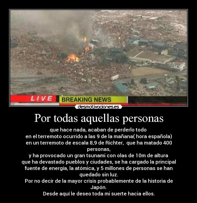 Por todas aquellas personas - que hace nada, acaban de perderlo todo 
en el terremoto ocurrido a las 9 de la mañana( hora española)
en un terremoto de escala 8,9 de Richter,  que ha matado 400
personas,
y ha provocado un gran tsunami con olas de 10m de altura
que ha devastado pueblos y ciudades, se ha cargado la principal
fuente de energía, la atómica, y 5 millones de personas se han
quedado sin luz.
Por no decir de la mayor crisis probablemente de la historia de
Japón.
Desde aquí le deseo toda mi suerte hacia ellos.