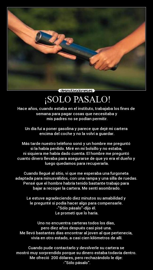 ¡SOLO PASALO! - Hace años, cuando estaba en el instituto, trabajaba los fines de 
semana para pagar cosas que necesitaba y
 mis padres no se podían permitir.
 
Un día fuí a poner gasolina y parece que dejé mi cartera 
encima del coche y no la volví a guardar.
 
Más tarde nuestro teléfono sonó y un hombre me preguntó 
si la había perdido. Miré en mi bolsillo y no estaba, 
ni siquiera me había dado cuenta. El hombre me preguntó 
cuanto dinero llevaba para asegurarse de que yo era el dueño y 
luego quedamos para recuperarla.
 
Cuando llegué al sitio, vi que me esperaba una furgoneta 
adaptada para minusválidos, con una rampa y una silla de ruedas. 
Pensé que el hombre habría tenido bastante trabajo para 
bajar a recoger la cartera. Me sentí asombrado.
 
Le estuve agradeciendo diez minutos su amabilidad y 
le pregunté si podía hacer algo para compensarle. 
-Sólo pásalo-dijo él. 
Le prometí que lo haría.
 
Uno no encuentra carteras todos los días, 
pero diez años después casi pisé una. 
Me llevó bastantes días encontrar al joven al que pertenecía, 
vivía en otro estado, a casi cien kilómetros de allí.
 
Cuando pude contactarlo y devolverle su cartera se 
mostró muy sorprendido porque su dinero estaba todavía dentro. 
Me ofreció  200 dólares, pero rechazándolo le dije: 
-Sólo pásalo.