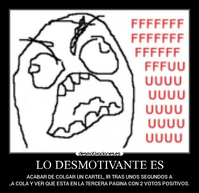 LO DESMOTIVANTE ES - ACABAR DE COLGAR UN CARTEL, IR TRAS UNOS SEGUNDOS A
LA COLA Y VER QUE ESTA EN LA TERCERA PAGINA CON 2 VOTOS POSITIVOS...