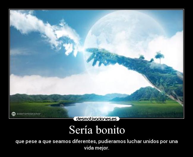 Sería bonito - que pese a que seamos diferentes, pudieramos luchar unidos por una vida mejor.